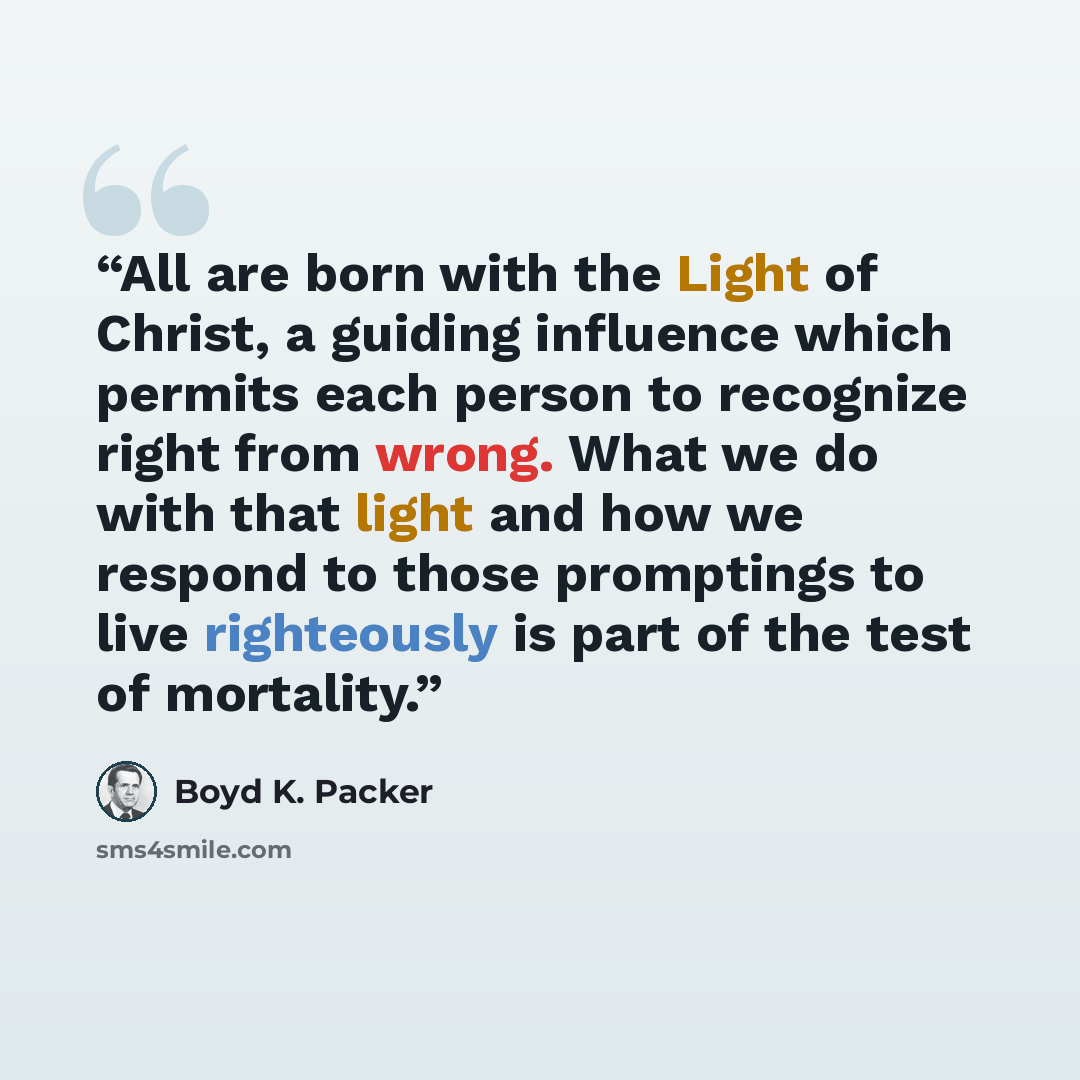 “All are born with the Light of Christ, a guiding influence which permits each person to recognize right from wrong. What we do with that light and how we respond to those promptings to live righteously is part of the test of mortality.” quote by Boyd K. Packer