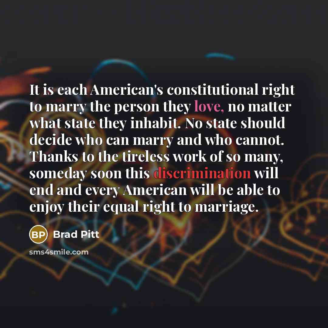 “It is each American's constitutional right to marry the person they love, no matter what state they inhabit. No state should decide who can marry and who cannot. Thanks to the tireless work of so many, someday soon this discrimination will end and every American will be able to enjoy their equal…” quote by Brad Pitt
