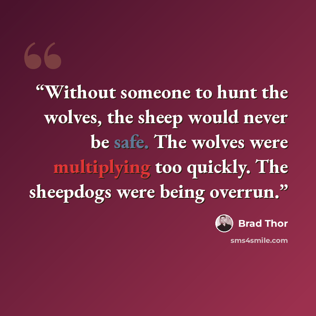 “Without someone to hunt the wolves, the sheep would never be safe. The wolves were multiplying too quickly. The sheepdogs were being overrun.” quote by Brad Thor