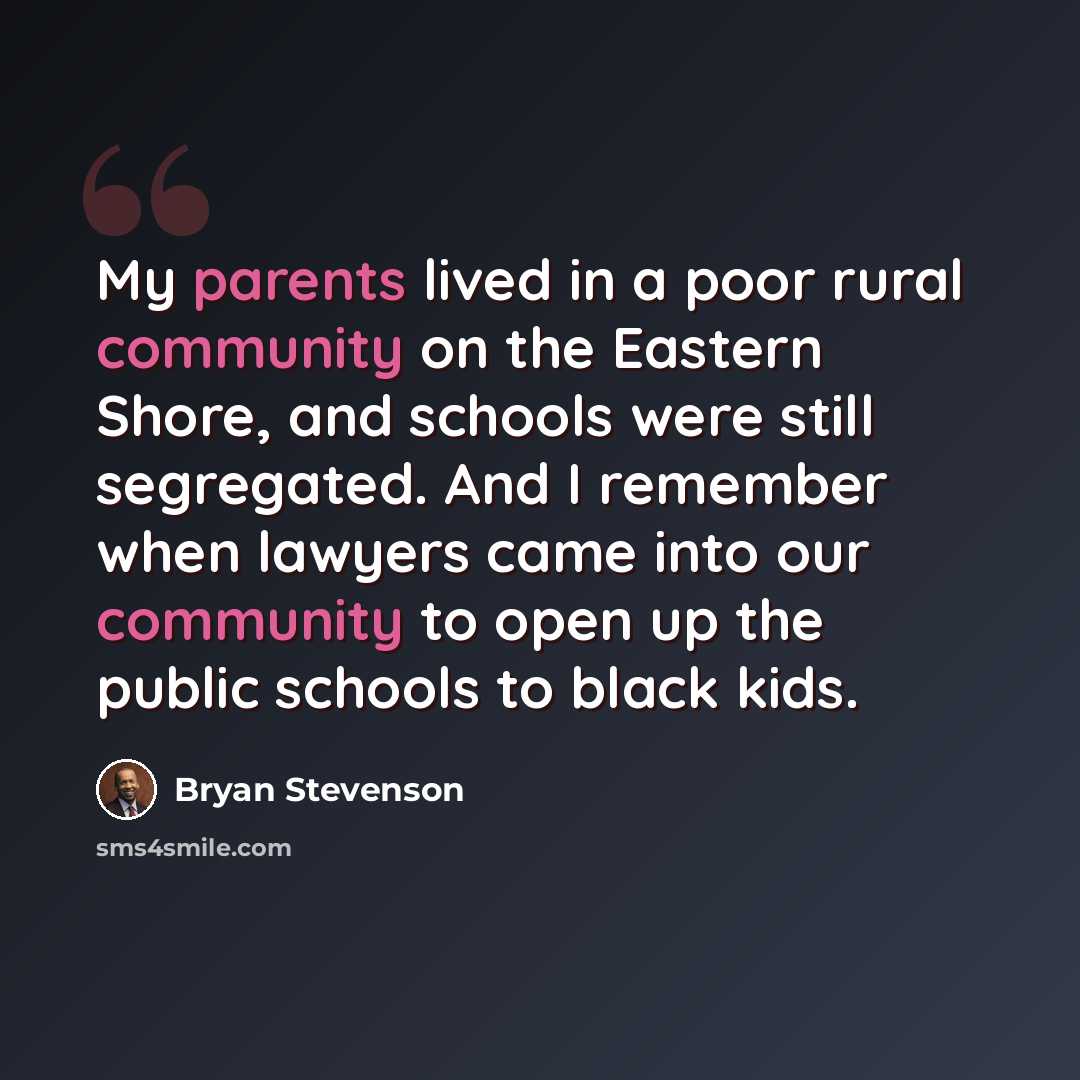 “My parents lived in a poor rural community on the Eastern Shore, and schools were still segregated. And I remember when lawyers came into our community to open up the public schools to black kids.” quote by Bryan Stevenson