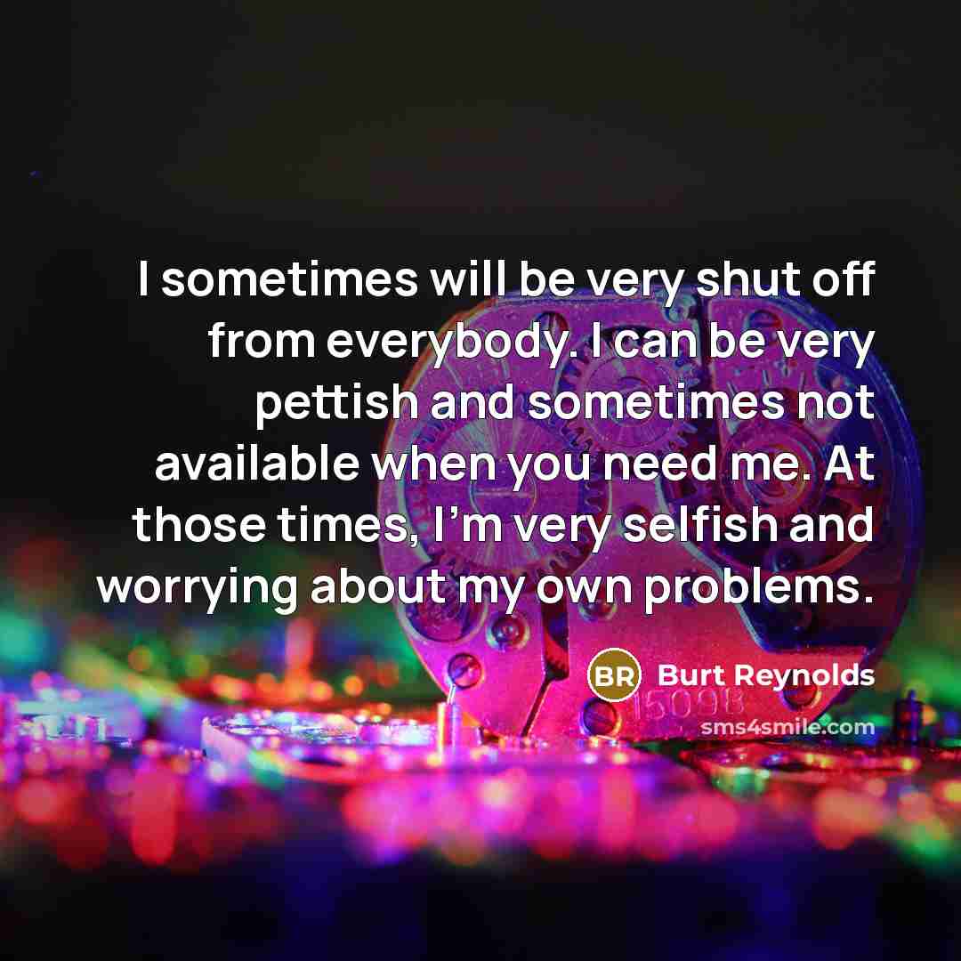“I sometimes will be very shut off from everybody. I can be very pettish and sometimes not available when you need me. At those times, I'm very selfish and worrying about my own problems.” quote by Burt Reynolds