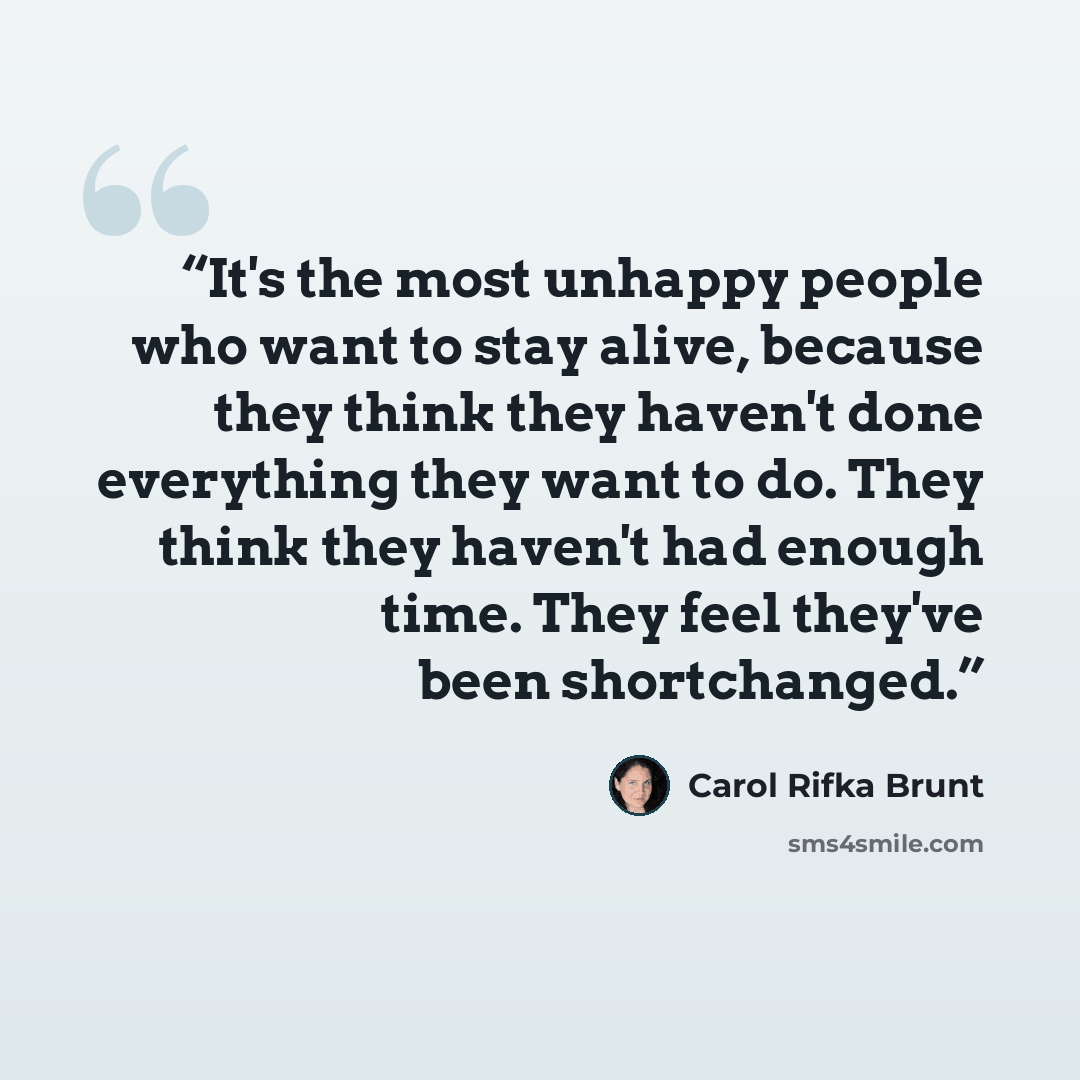 “It's the most unhappy people who want to stay alive, because they think they haven't done everything they want to do. They think they haven't had enough time. They feel they've been shortchanged.” quote by Carol Rifka Brunt