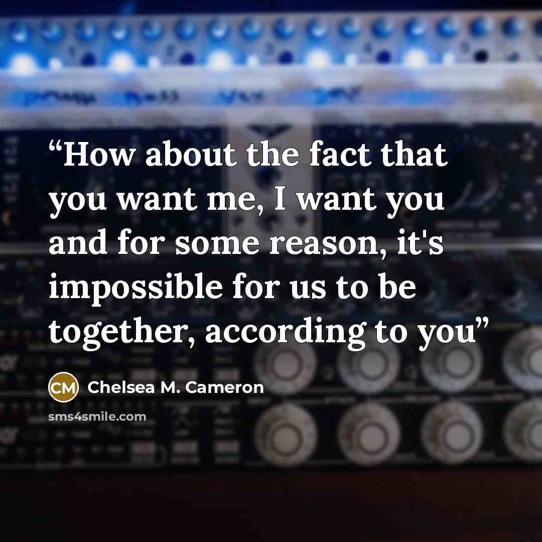 “How about the fact that you want me, I want you and for some reason, it's impossible for us to be together, according to you” quote by Chelsea M. Cameron