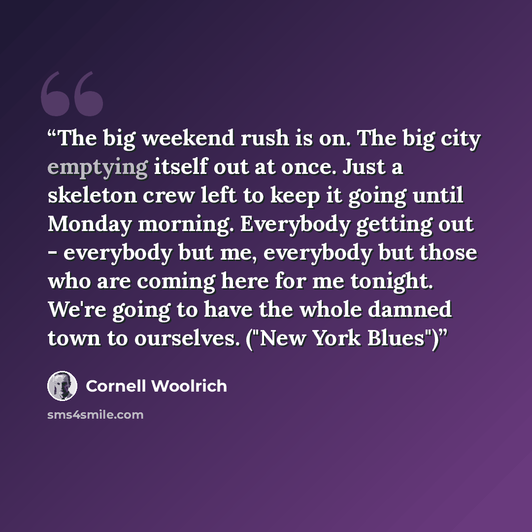 “The big weekend rush is on. The big city emptying itself out at once. Just a skeleton crew left to keep it going until Monday morning. Everybody getting out - everybody but me, everybody but those who are coming here for me tonight. We're going to have the whole damned town to ourselves. ("New…” quote by Cornell Woolrich