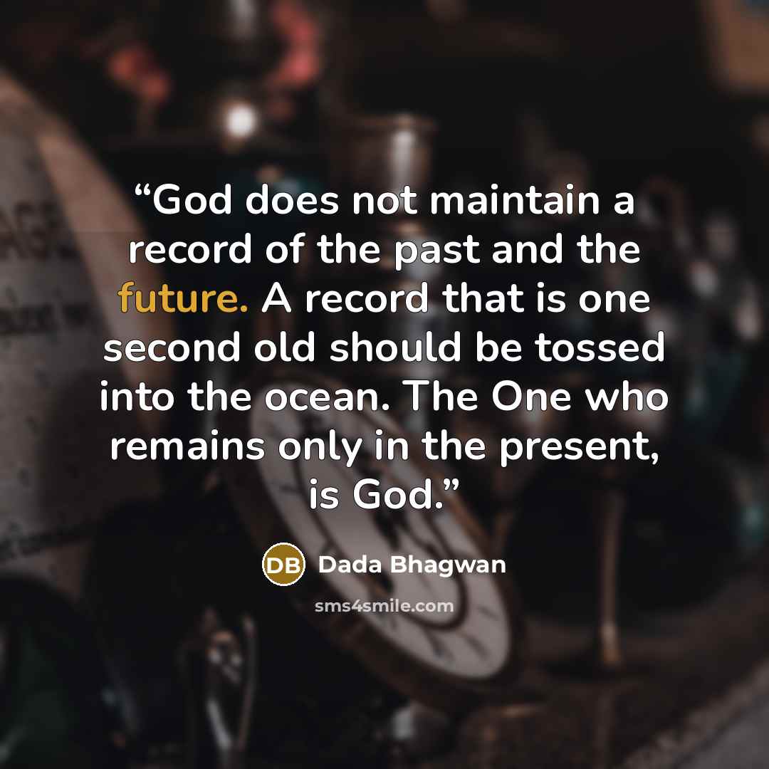 “God does not maintain a record of the past and the future. A record that is one second old should be tossed into the ocean. The One who remains only in the present, is God.” quote by Dada Bhagwan