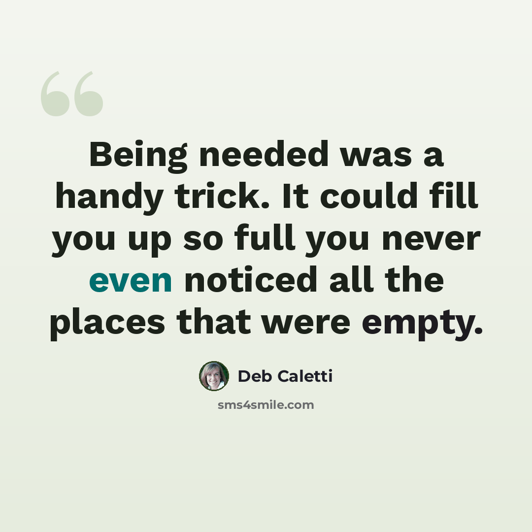 “Being needed was a handy trick. It could fill you up so full you never even noticed all the places that were empty.” quote by Deb Caletti