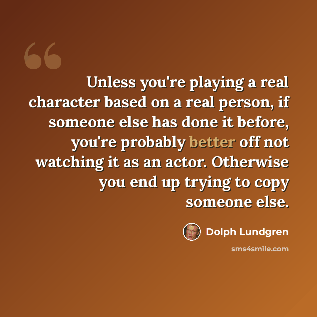“Unless you're playing a real character based on a real person, if someone else has done it before, you're probably better off not watching it as an actor. Otherwise you end up trying to copy someone else.” quote by Dolph Lundgren