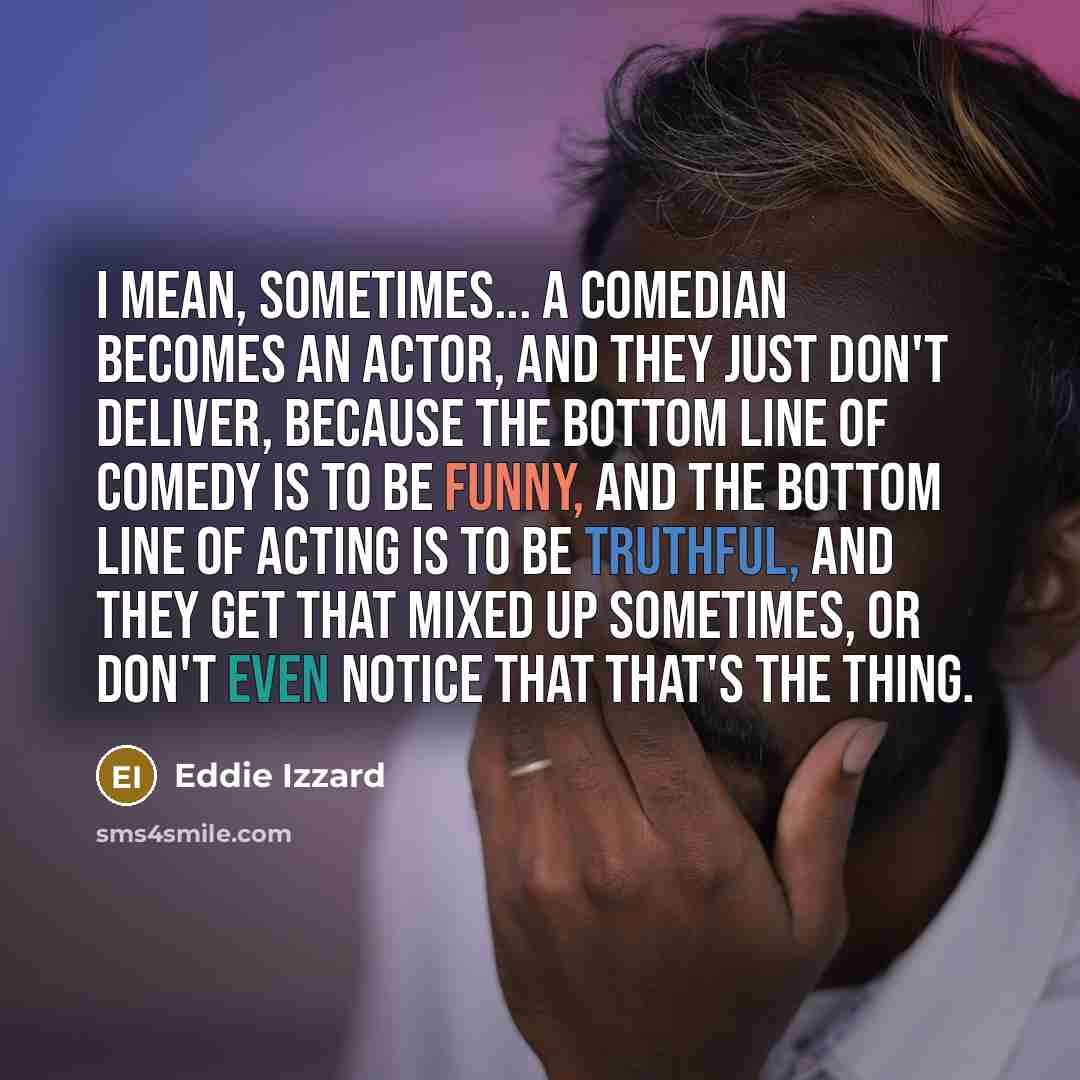“I mean, sometimes... a comedian becomes an actor, and they just don't deliver, because the bottom line of comedy is to be funny, and the bottom line of acting is to be truthful, and they get that mixed up sometimes, or don't even notice that that's the thing.” quote by Eddie Izzard