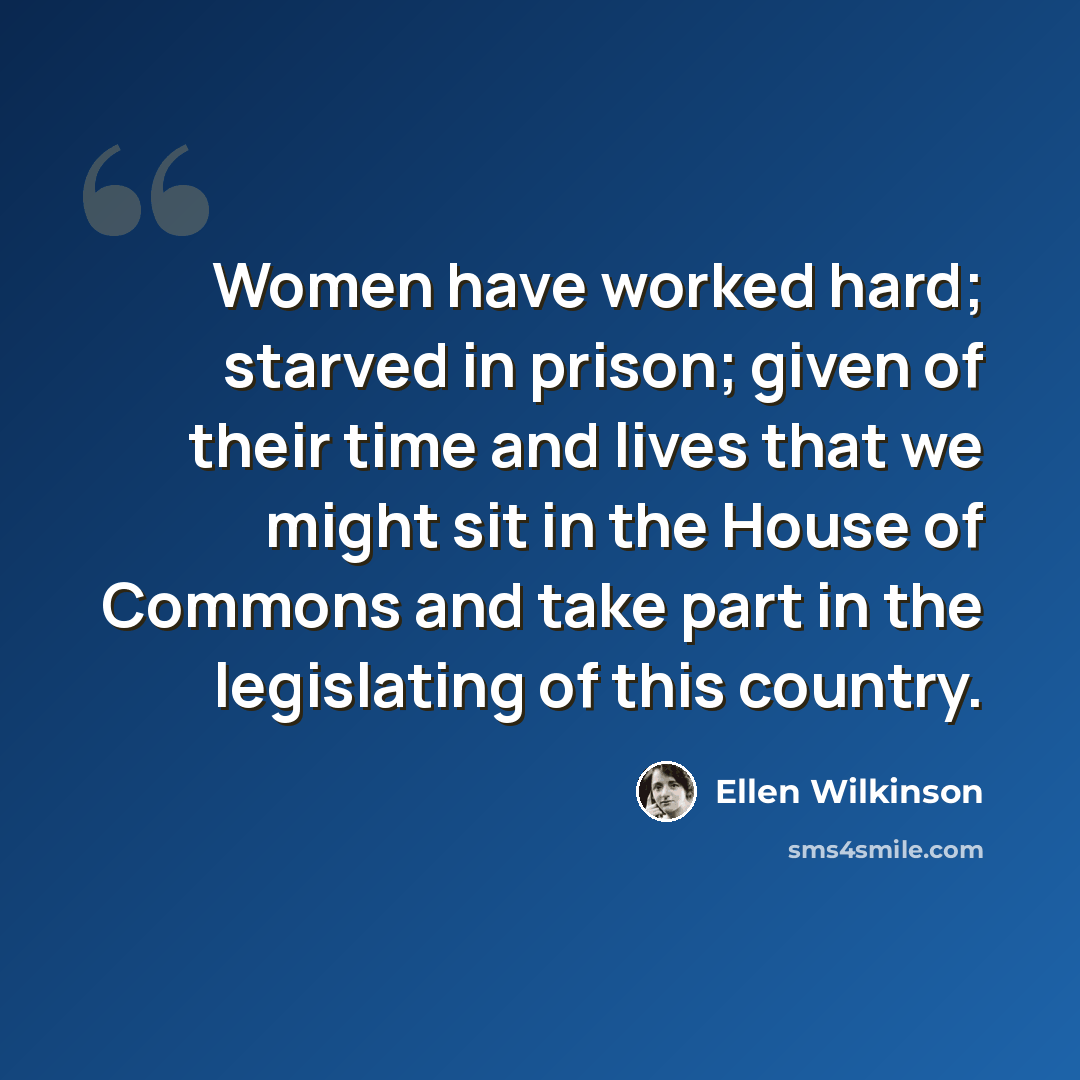 “Women have worked hard; starved in prison; given of their time and lives that we might sit in the House of Commons and take part in the legislating of this country.” quote by Ellen Wilkinson