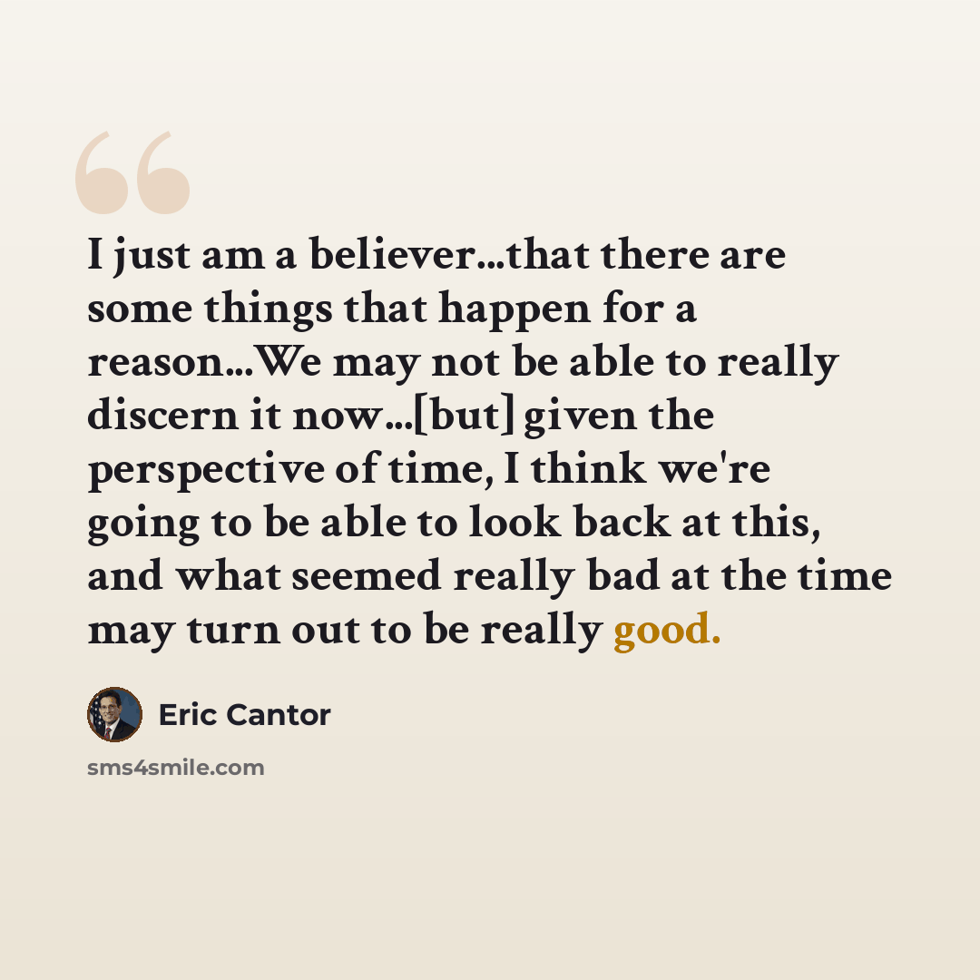 “I just am a believer...that there are some things that happen for a reason...We may not be able to really discern it now...[but] given the perspective of time, I think we're going to be able to look back at this, and what seemed really bad at the time may turn out to be really good.” quote by Eric Cantor