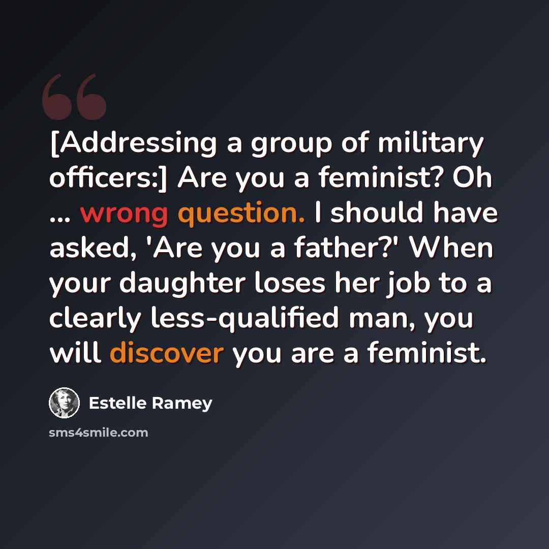 “[Addressing a group of military officers:] Are you a feminist? Oh ... wrong question. I should have asked, 'Are you a father?' When your daughter loses her job to a clearly less-qualified man, you will discover you are a feminist.” quote by Estelle Ramey