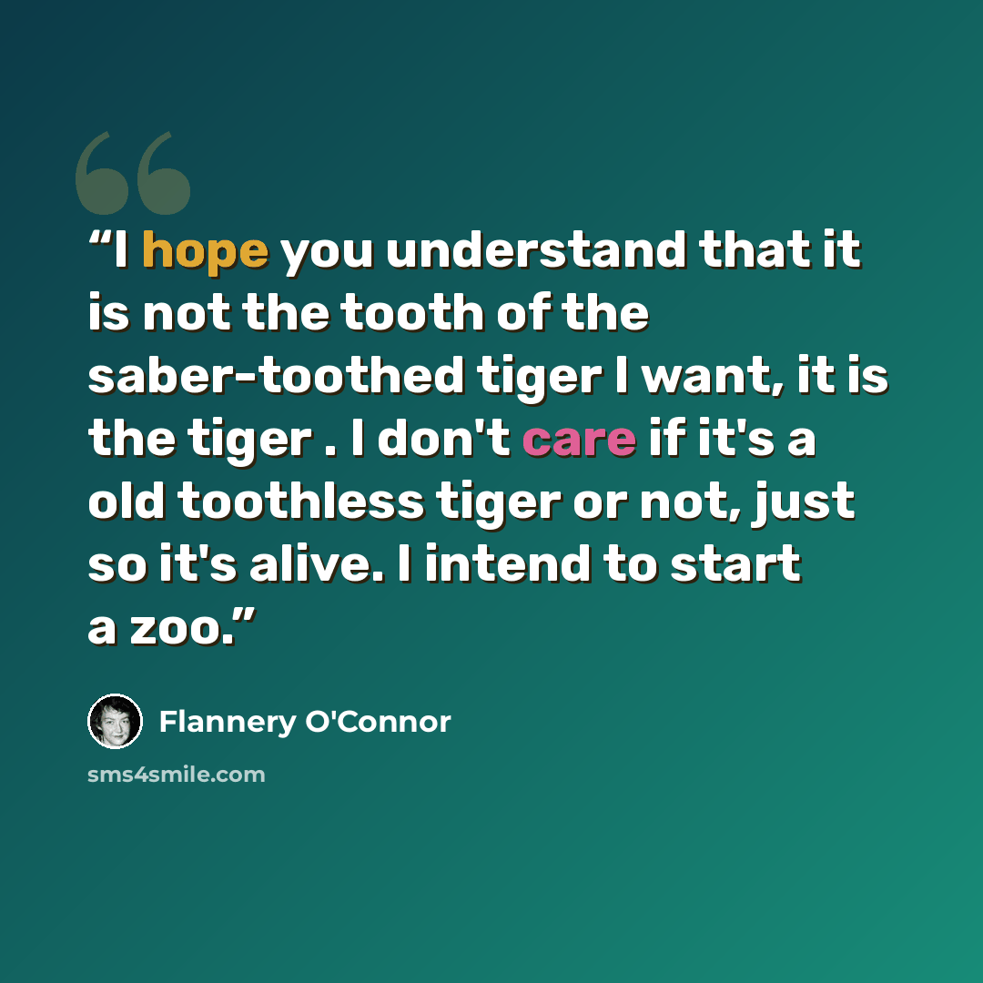 “I hope you understand that it is not the tooth of the saber-toothed tiger I want, it is the tiger . I don't care if it's a old toothless tiger or not, just so it's alive. I intend to start a zoo.” quote by Flannery O'Connor