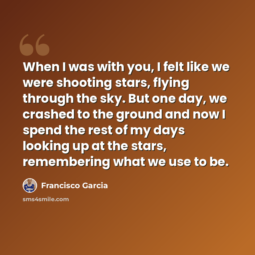 “When I was with you, I felt like we were shooting stars, flying through the sky. But one day, we crashed to the ground and now I spend the rest of my days looking up at the stars, remembering what we use to be.” quote by Francisco Garcia
