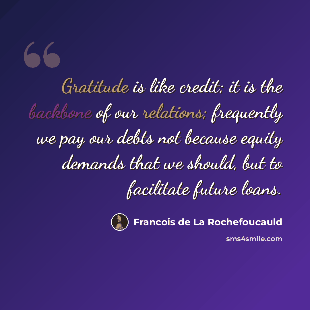 “Gratitude is like credit; it is the backbone of our relations; frequently we pay our debts not because equity demands that we should, but to facilitate future loans.” quote by Francois de La Rochefoucauld