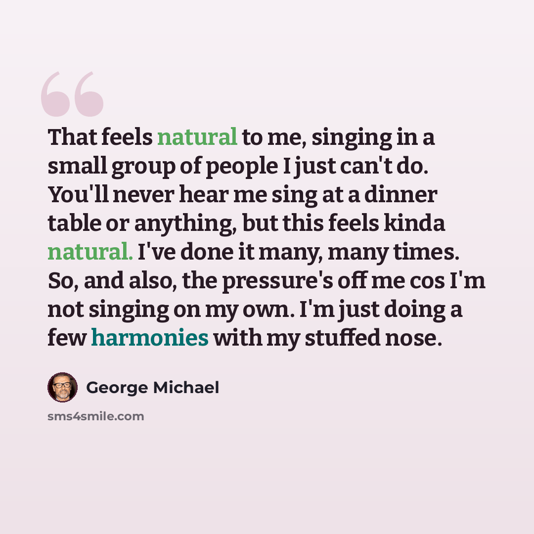 “That feels natural to me, singing in a small group of people I just can't do. You'll never hear me sing at a dinner table or anything, but this feels kinda natural. I've done it many, many times. So, and also, the pressure's off me cos I'm not singing on my own. I'm just doing a few harmonies with…” quote by George Michael