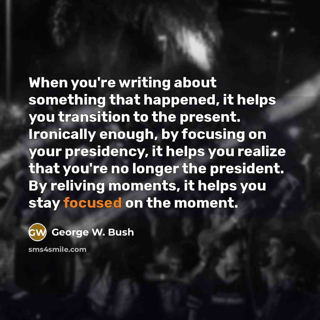 “When you're writing about something that happened, it helps you transition to the present. Ironically enough, by focusing on your presidency, it helps you realize that you're no longer the president. By reliving moments, it helps you stay focused on the moment.” quote by George W. Bush