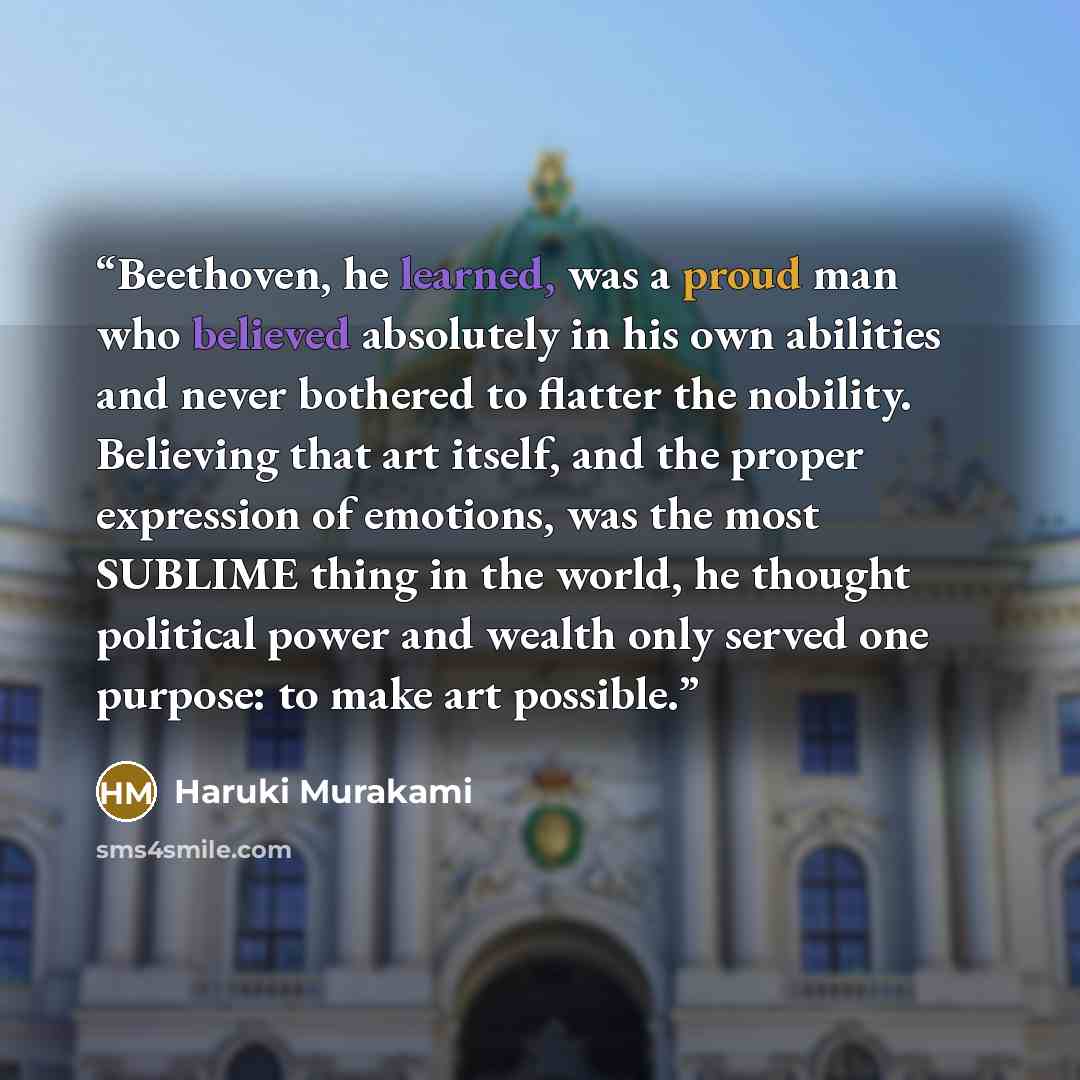 “Beethoven, he learned, was a proud man who believed absolutely in his own abilities and never bothered to flatter the nobility. Believing that art itself, and the proper expression of emotions, was the most SUBLIME thing in the world, he thought political power and wealth only served one purpose…” quote by Haruki Murakami