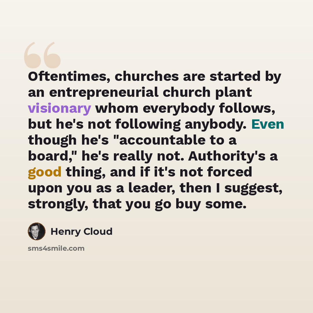 “Oftentimes, churches are started by an entrepreneurial church plant visionary whom everybody follows, but he's not following anybody. Even though he's "accountable to a board," he's really not. Authority's a good thing, and if it's not forced upon you as a leader, then I suggest, strongly, that…” quote by Henry Cloud