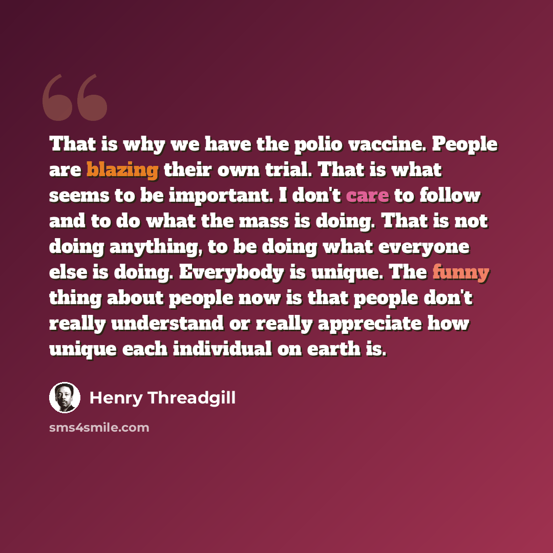 “That is why we have the polio vaccine. People are blazing their own trial. That is what seems to be important. I don't care to follow and to do what the mass is doing. That is not doing anything, to be doing what everyone else is doing. Everybody is unique. The funny thing about people now is that…” quote by Henry Threadgill