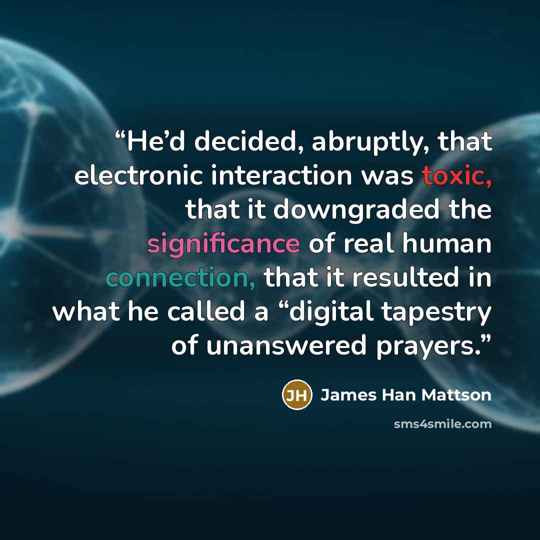 “He’d decided, abruptly, that electronic interaction was toxic, that it downgraded the significance of real human connection, that it resulted in what he called a “digital tapestry of unanswered prayers.” quote by James Han Mattson
