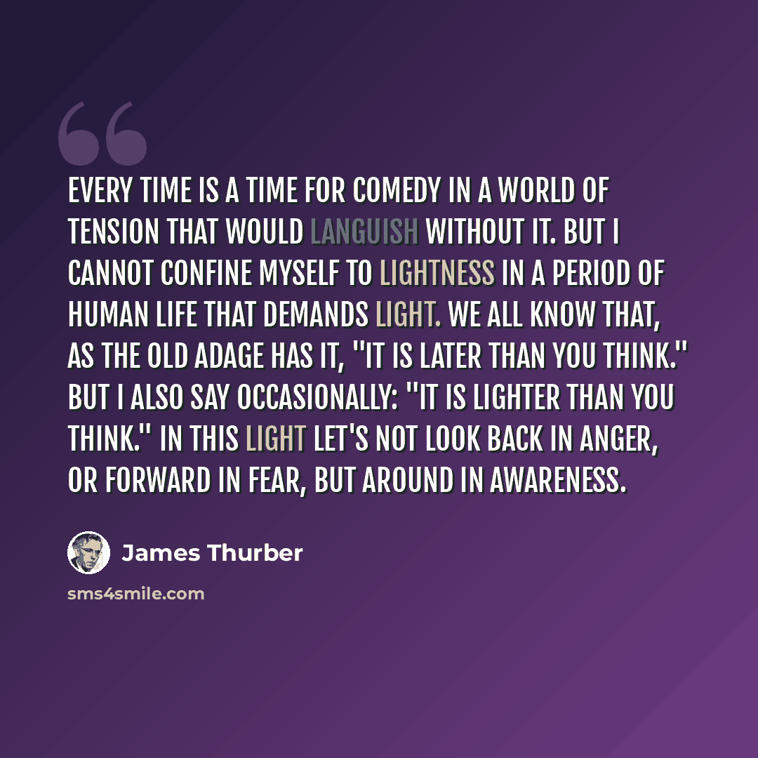 “Every time is a time for comedy in a world of tension that would languish without it. But I cannot confine myself to lightness in a period of human life that demands light. We all know that, as the old adage has it, "It is later than you think." But I also say occasionally: "It is lighter than you…” quote by James Thurber