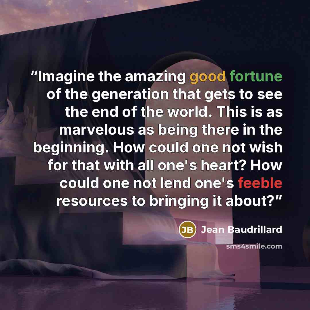 “Imagine the amazing good fortune of the generation that gets to see the end of the world. This is as marvelous as being there in the beginning. How could one not wish for that with all one's heart? How could one not lend one's feeble resources to bringing it about?” quote by Jean Baudrillard
