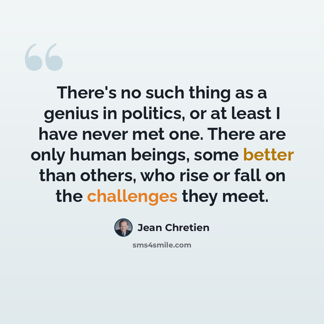 “There's no such thing as a genius in politics, or at least I have never met one. There are only human beings, some better than others, who rise or fall on the challenges they meet.” quote by Jean Chretien