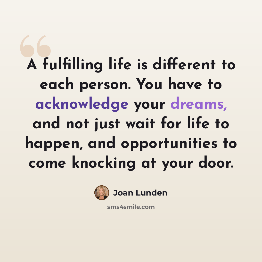 “A fulfilling life is different to each person. You have to acknowledge your dreams, and not just wait for life to happen, and opportunities to come knocking at your door.” quote by Joan Lunden
