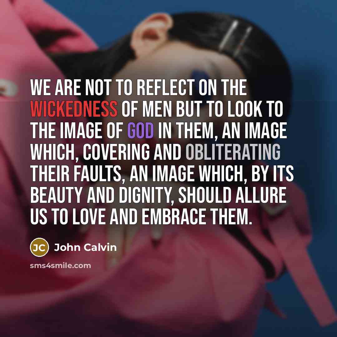 “We are not to reflect on the wickedness of men but to look to the image of God in them, an image which, covering and obliterating their faults, an image which, by its beauty and dignity, should allure us to love and embrace them.” quote by John Calvin