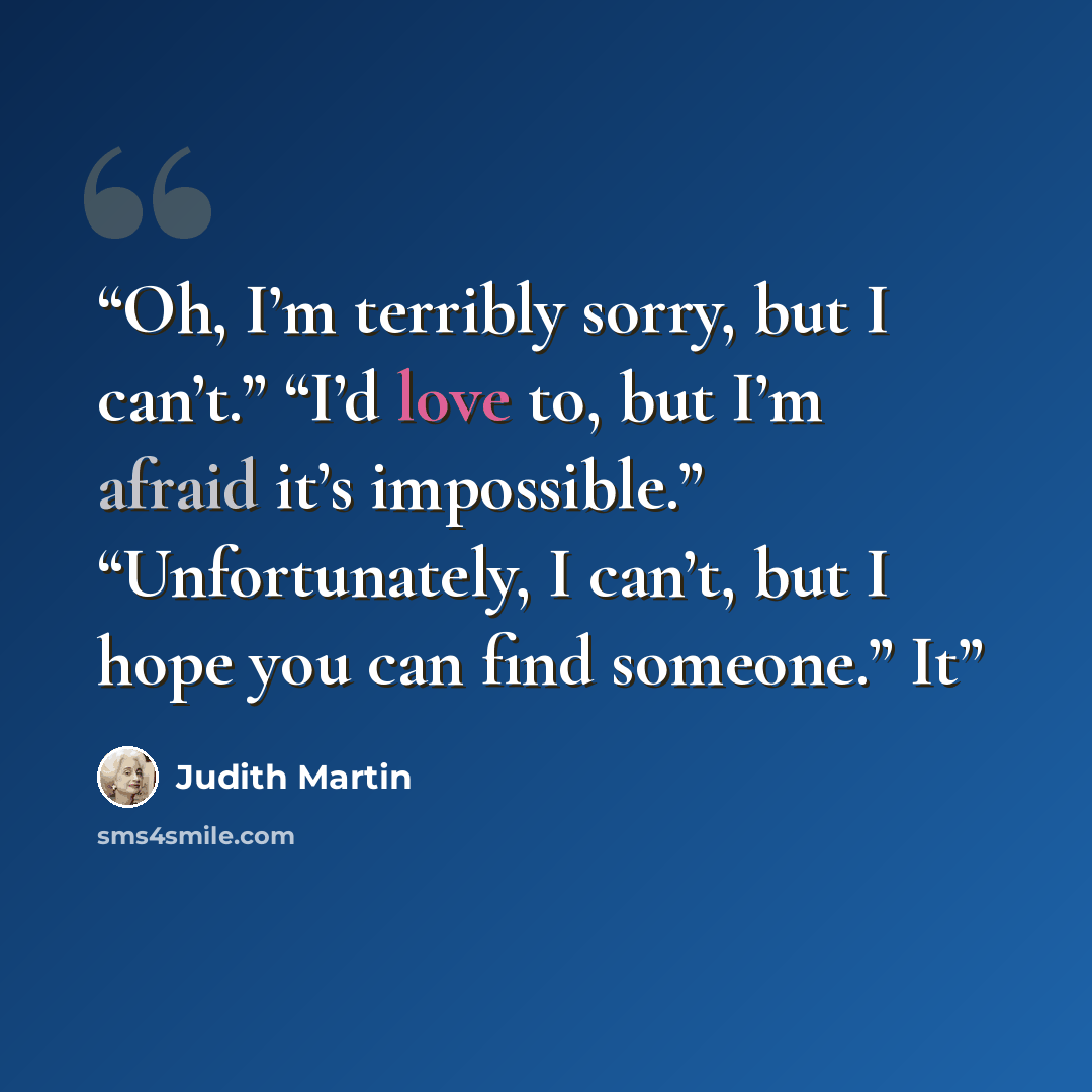 “Oh, I’m terribly sorry, but I can’t.” “I’d love to, but I’m afraid it’s impossible.” “Unfortunately, I can’t, but I hope you can find someone.” It” quote by Judith Martin
