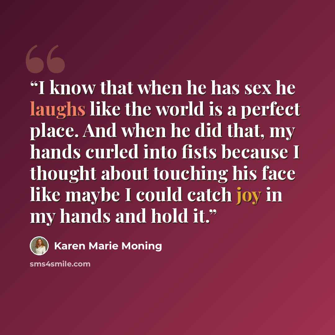 “I know that when he has sex he laughs like the world is a perfect place. And when he did that, my hands curled into fists because I thought about touching his face like maybe I could catch joy in my hands and hold it.” quote by Karen Marie Moning