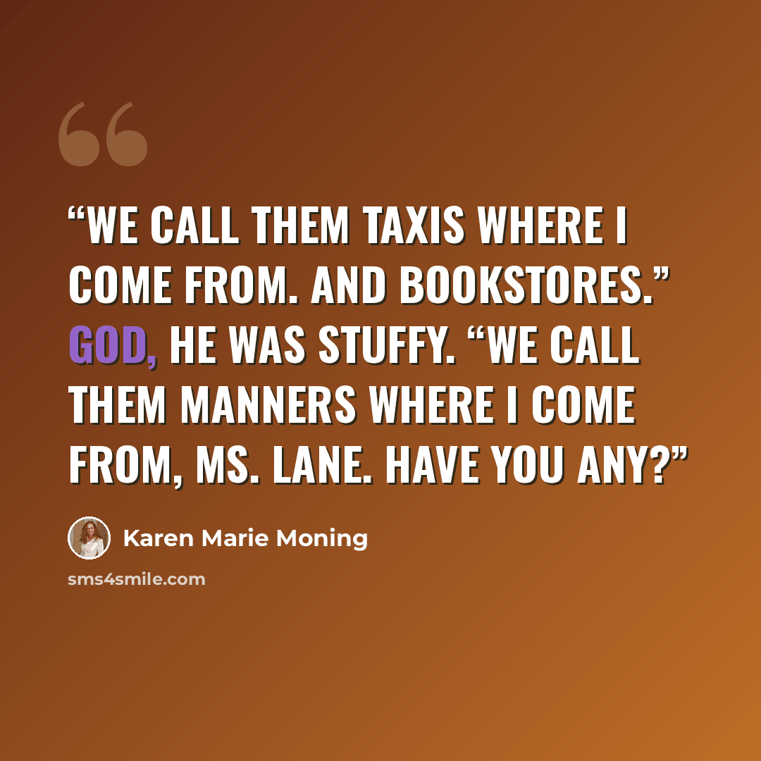 “We call them taxis where I come from. And bookstores.” God, he was stuffy. “We call them manners where I come from, Ms. Lane. Have you any?” quote by Karen Marie Moning