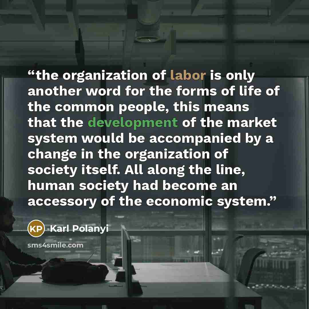 “the organization of labor is only another word for the forms of life of the common people, this means that the development of the market system would be accompanied by a change in the organization of society itself. All along the line, human society had become an accessory of the economic system.” quote by Karl Polanyi