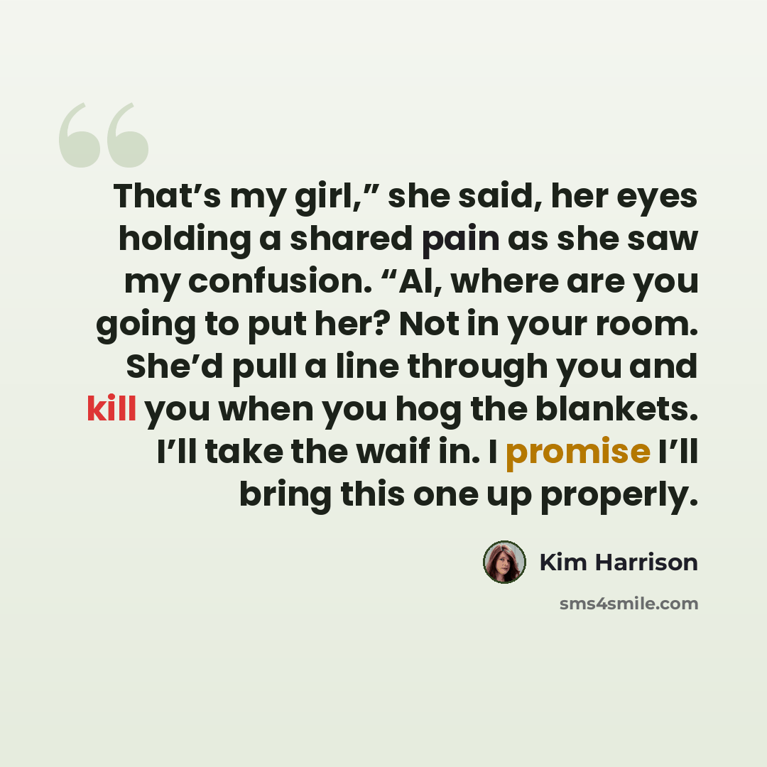 “That’s my girl,” she said, her eyes holding a shared pain as she saw my confusion. “Al, where are you going to put her? Not in your room. She’d pull a line through you and kill you when you hog the blankets. I’ll take the waif in. I promise I’ll bring this one up properly.” quote by Kim Harrison