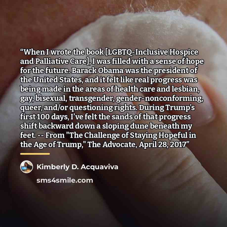 “When I wrote the book [LGBTQ-Inclusive Hospice and Palliative Care], I was filled with a sense of hope for the future. Barack Obama was the president of the United States, and it felt like real progress was being made in the areas of health care and lesbian, gay, bisexual, transgender…” quote by Kimberly D. Acquaviva