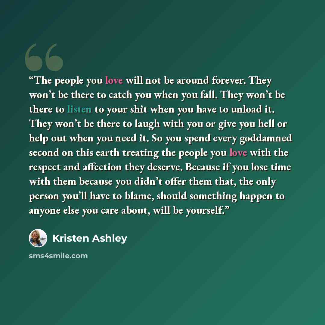 “The people you love will not be around forever. They won’t be there to catch you when you fall. They won’t be there to listen to your shit when you have to unload it. They won’t be there to laugh with you or give you hell or help out when you need it. So you spend every goddamned second on this…” quote by Kristen Ashley