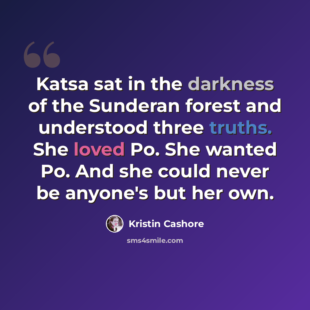 “Katsa sat in the darkness of the Sunderan forest and understood three truths. She loved Po. She wanted Po. And she could never be anyone's but her own.” quote by Kristin Cashore