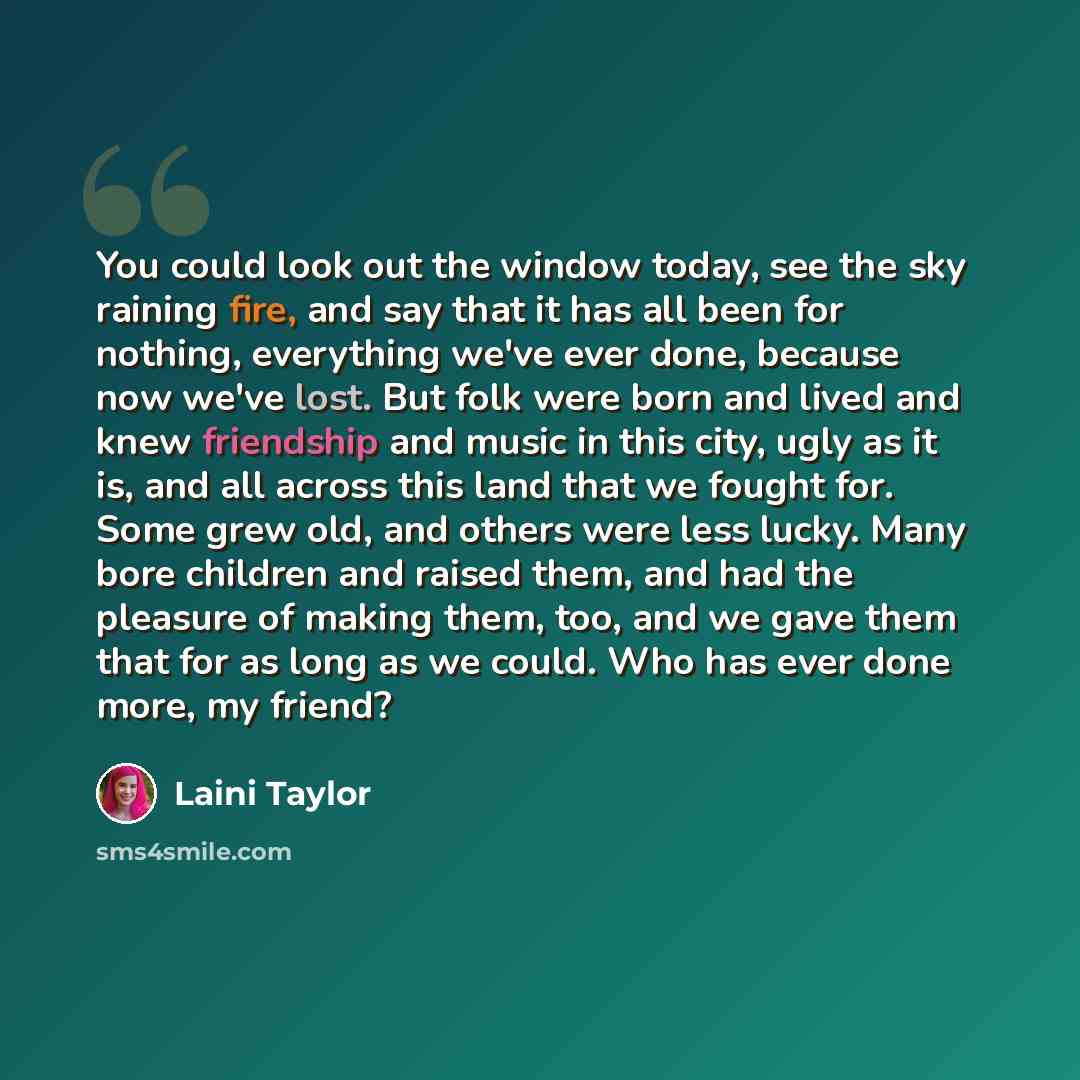 “You could look out the window today, see the sky raining fire, and say that it has all been for nothing, everything we've ever done, because now we've lost. But folk were born and lived and knew friendship and music in this city, ugly as it is, and all across this land that we fought for. Some…” quote by Laini Taylor