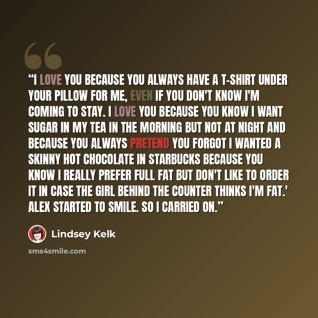 “I love you because you always have a T-shirt under your pillow for me, even if you don't know I'm coming to stay. I love you because you know I want sugar in my tea in the morning but not at night and because you always pretend you forgot I wanted a skinny hot chocolate in Starbucks because you…” quote by Lindsey Kelk