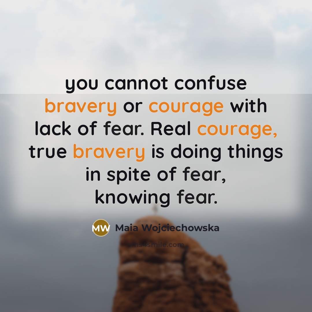 “you cannot confuse bravery or courage with lack of fear. Real courage, true bravery is doing things in spite of fear, knowing fear.” quote by Maia Wojciechowska