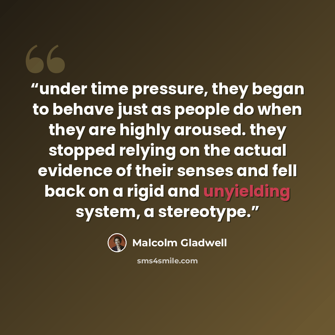 “under time pressure, they began to behave just as people do when they are highly aroused. they stopped relying on the actual evidence of their senses and fell back on a rigid and unyielding system, a stereotype.” quote by Malcolm Gladwell