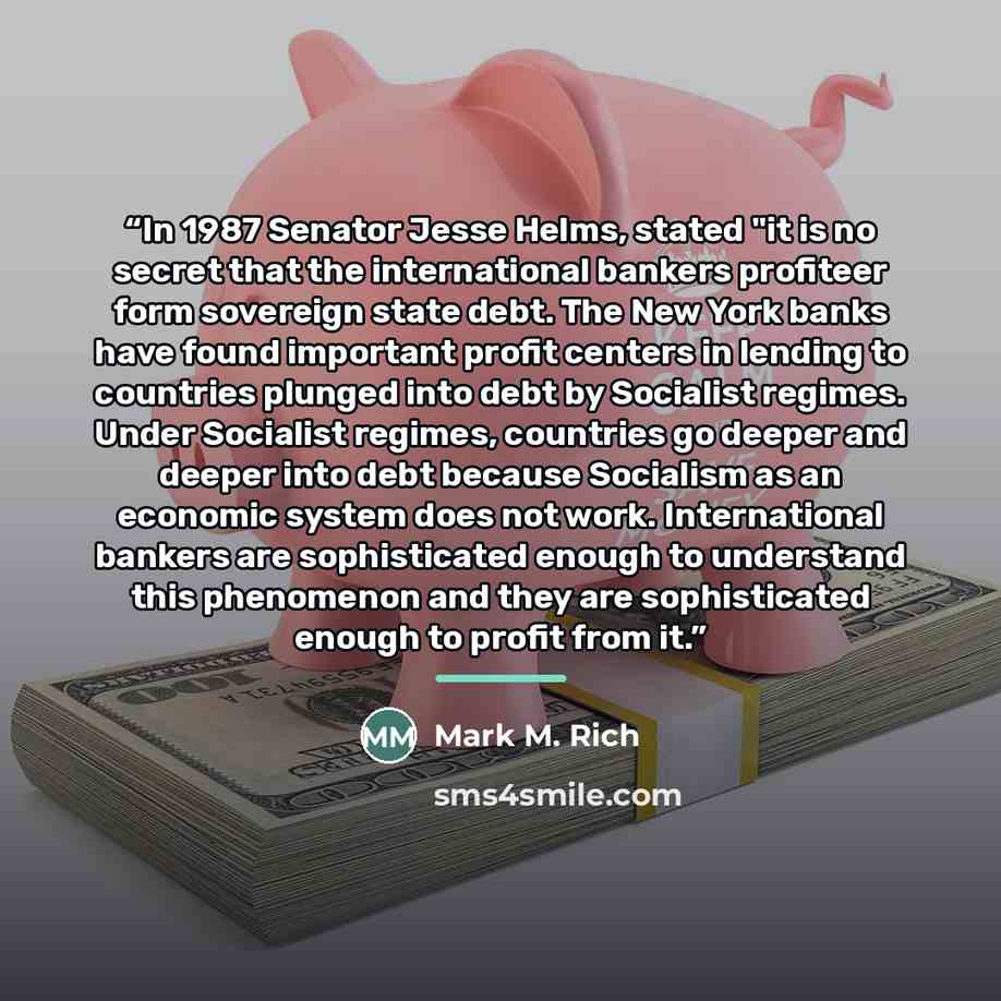 “In 1987 Senator Jesse Helms, stated "it is no secret that the international bankers profiteer form sovereign state debt. The New York banks have found important profit centers in lending to countries plunged into debt by Socialist regimes. Under Socialist regimes, countries go deeper and deeper…” quote by Mark M. Rich