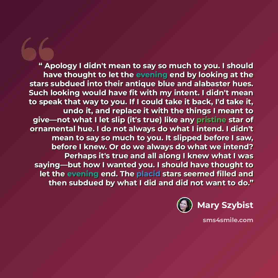 “Apology I didn't mean to say so much to you. I should have thought to let the evening end by looking at the stars subdued into their antique blue and alabaster hues. Such looking would have fit with my intent. I didn't mean to speak that way to you. If I could take it back, I'd take it, undo it…” quote by Mary Szybist