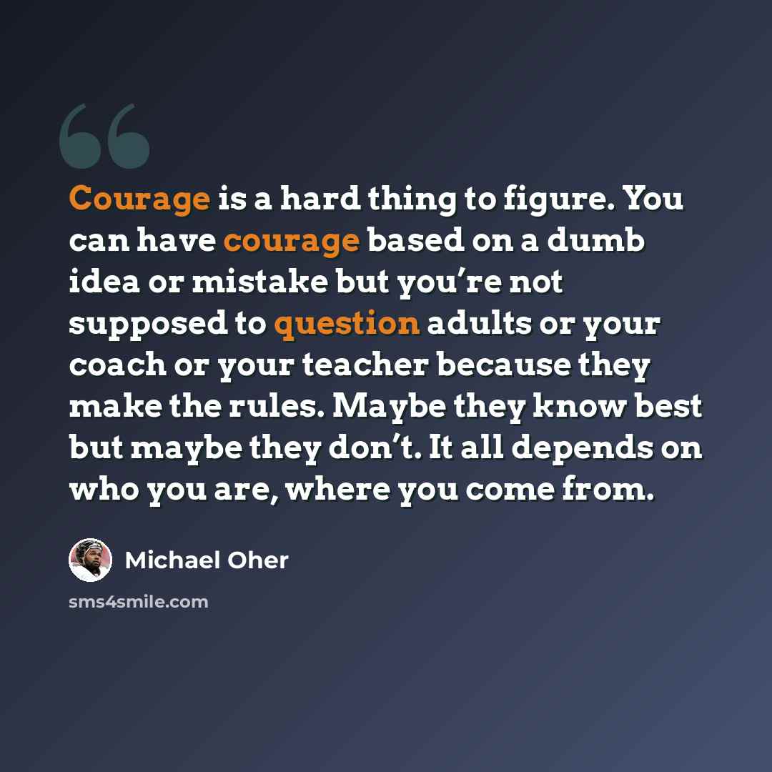 “Courage is a hard thing to figure. You can have courage based on a dumb idea or mistake but you’re not supposed to question adults or your coach or your teacher because they make the rules. Maybe they know best but maybe they don’t. It all depends on who you are, where you come from.” quote by Michael Oher