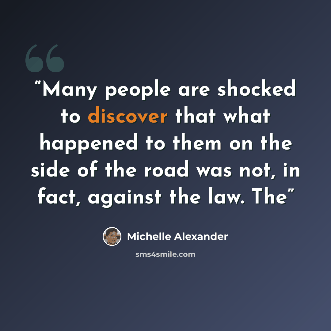 “Many people are shocked to discover that what happened to them on the side of the road was not, in fact, against the law. The” quote by Michelle Alexander