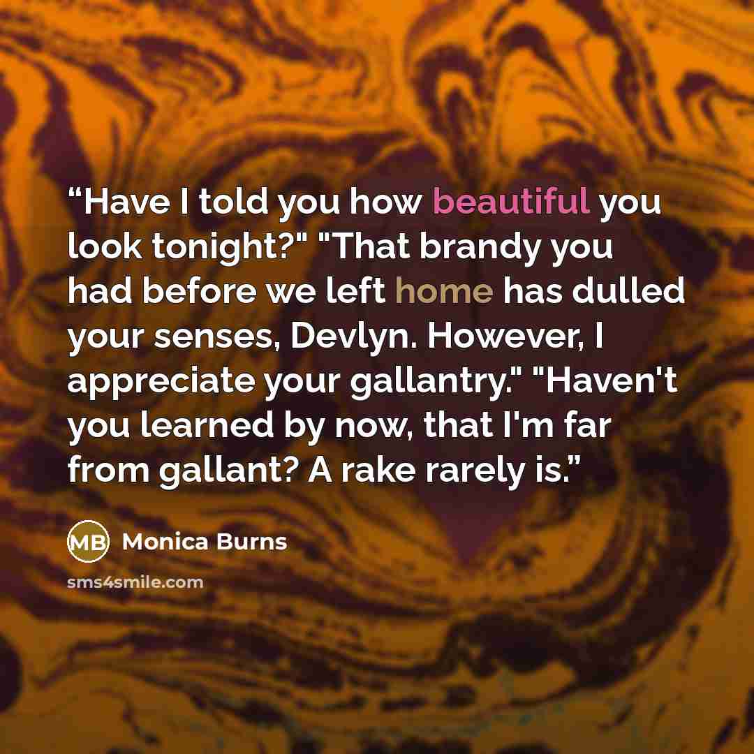 “Have I told you how beautiful you look tonight?" "That brandy you had before we left home has dulled your senses, Devlyn. However, I appreciate your gallantry." "Haven't you learned by now, that I'm far from gallant? A rake rarely is.” quote by Monica Burns