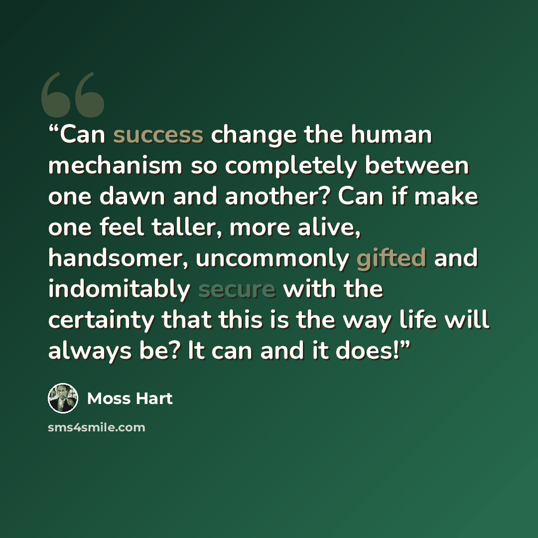 “Can success change the human mechanism so completely between one dawn and another? Can if make one feel taller, more alive, handsomer, uncommonly gifted and indomitably secure with the certainty that this is the way life will always be? It can and it does!” quote by Moss Hart