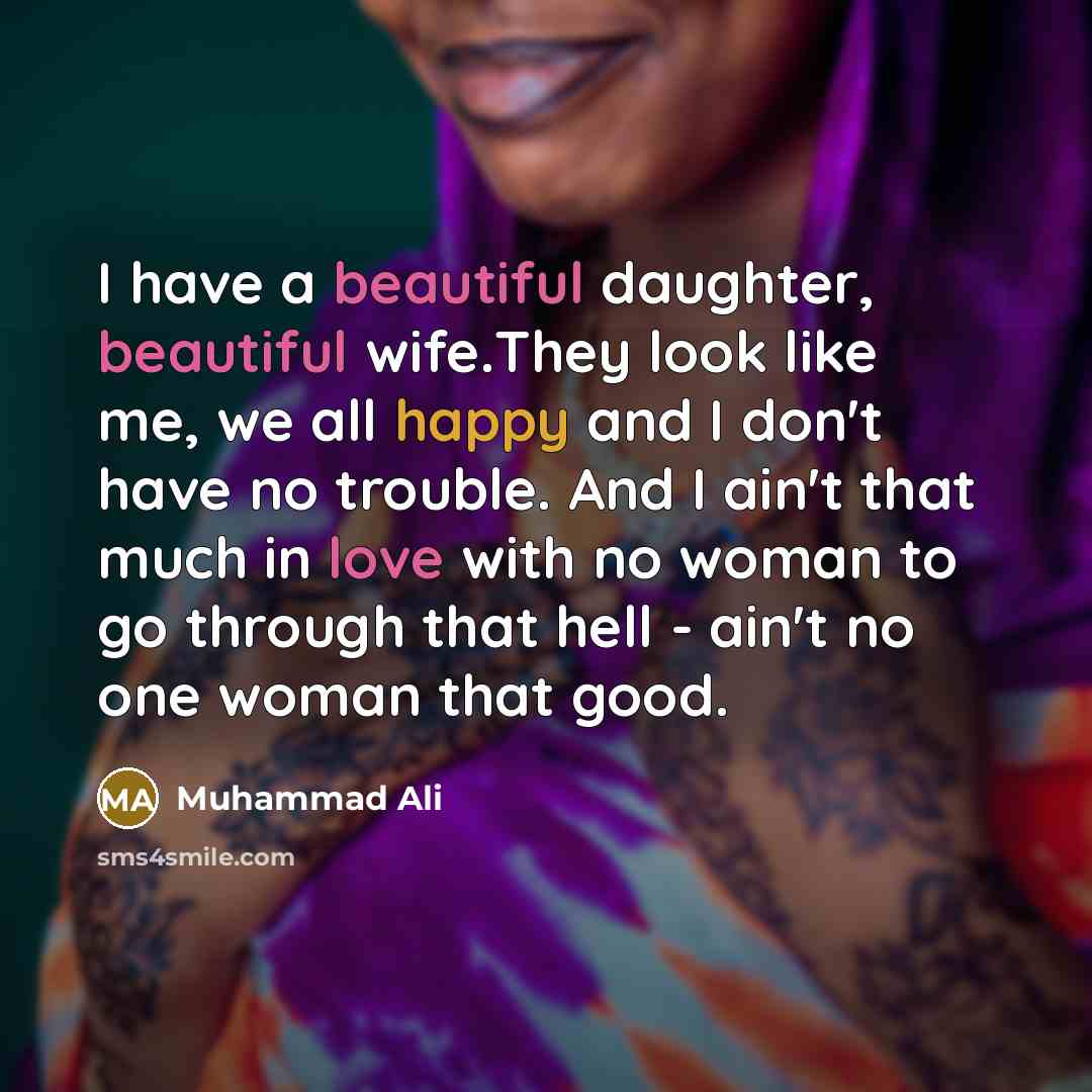 “I have a beautiful daughter, beautiful wife.They look like me, we all happy and I don't have no trouble. And I ain't that much in love with no woman to go through that hell - ain't no one woman that good.” quote by Muhammad Ali