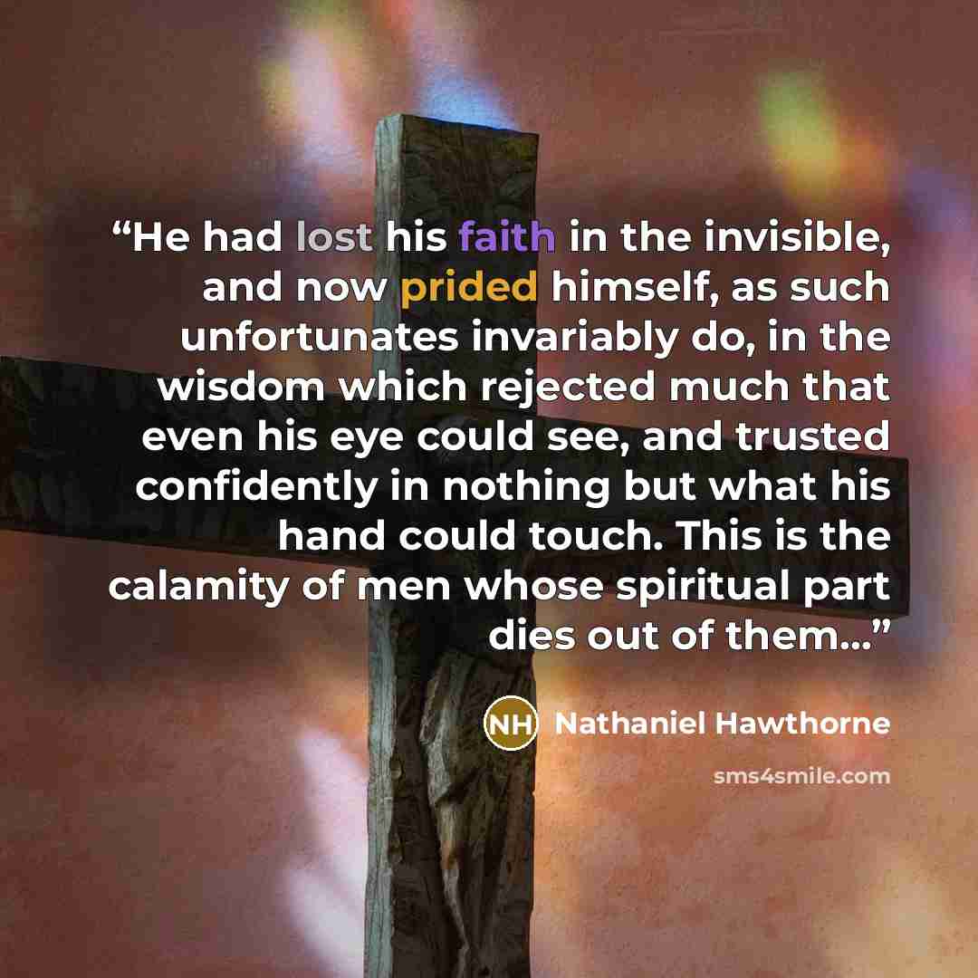 “He had lost his faith in the invisible, and now prided himself, as such unfortunates invariably do, in the wisdom which rejected much that even his eye could see, and trusted confidently in nothing but what his hand could touch. This is the calamity of men whose spiritual part dies out of them...” quote by Nathaniel Hawthorne