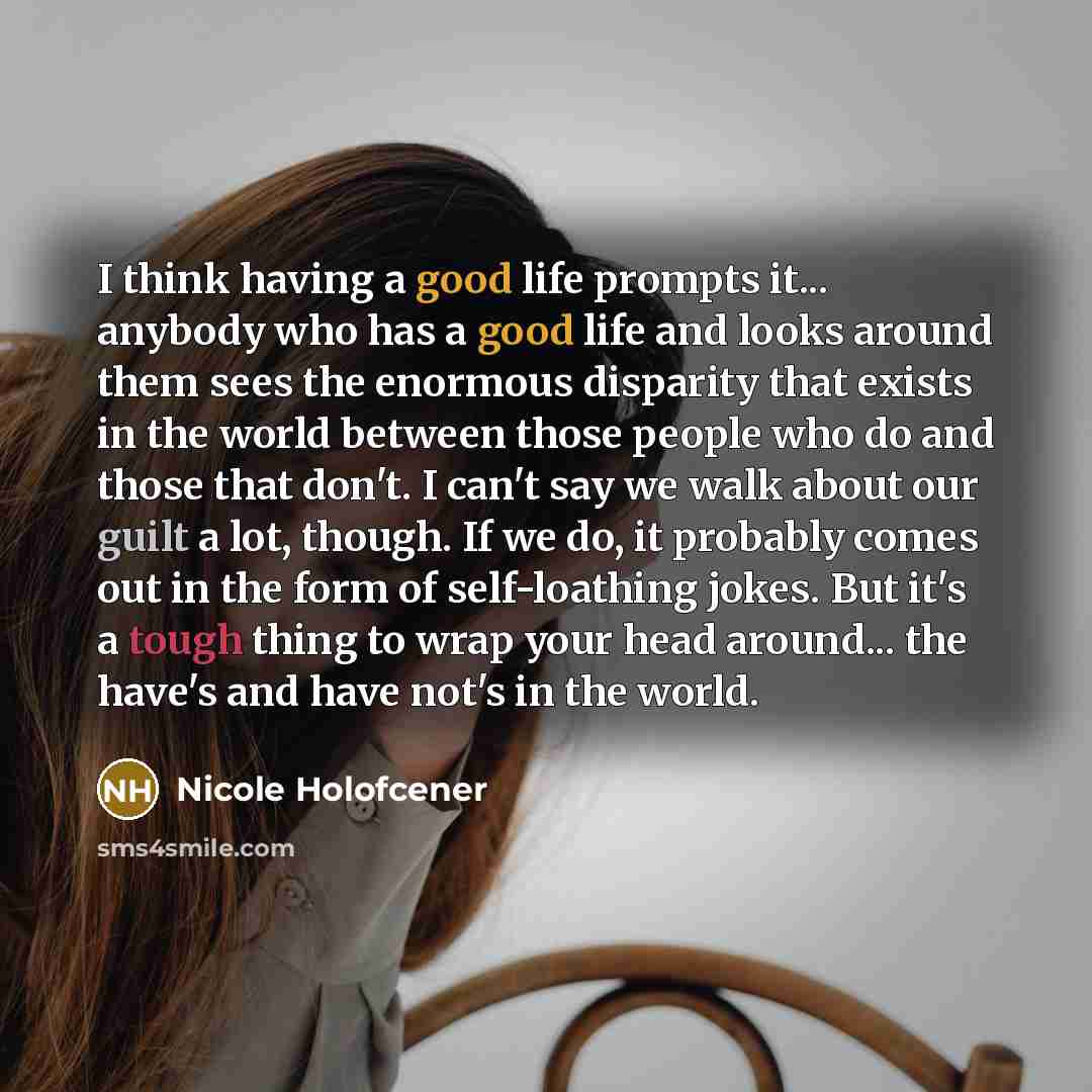 “I think having a good life prompts it... anybody who has a good life and looks around them sees the enormous disparity that exists in the world between those people who do and those that don't. I can't say we walk about our guilt a lot, though. If we do, it probably comes out in the form of…” quote by Nicole Holofcener